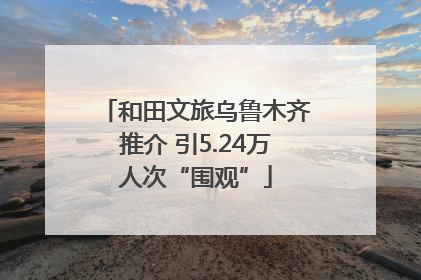 和田文旅乌鲁木齐推介 引5.24万人次“围观”