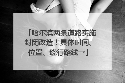哈尔滨两条道路实施封闭改造！具体时间、位置、绕行路线→