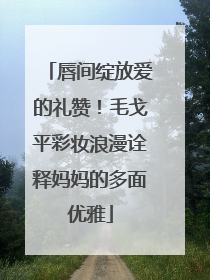 唇间绽放爱的礼赞！毛戈平彩妆浪漫诠释妈妈的多面优雅