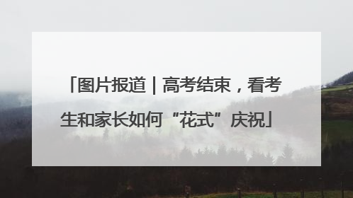 图片报道｜高考结束，看考生和家长如何“花式”庆祝