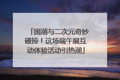 国潮与二次元奇妙碰撞！这场端午展互动体验活动引热潮