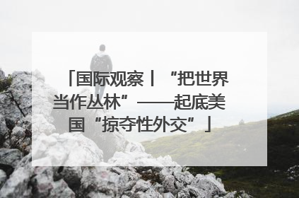 国际观察丨“把世界当作丛林”——起底美国“掠夺性外交”