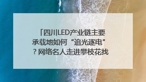 四川LED产业链主要承载地如何“追光逐电”？网络名人走进攀枝花找答案｜网络名人四川行