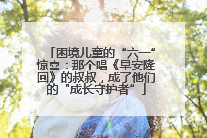 困境儿童的“六一”惊喜：那个唱《早安隆回》的叔叔，成了他们的“成长守护者”