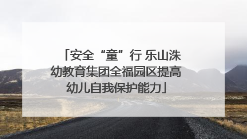 安全“童”行 乐山洙幼教育集团全福园区提高幼儿自我保护能力