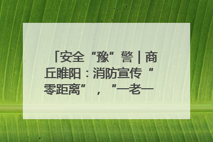 安全“豫”警｜商丘睢阳：消防宣传“零距离”，“一老一小”同守护