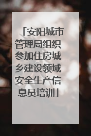 安阳城市管理局组织参加住房城乡建设领域安全生产信息员培训