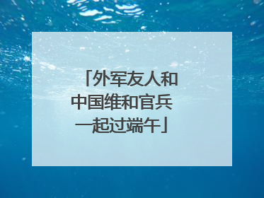 外军友人和中国维和官兵一起过端午