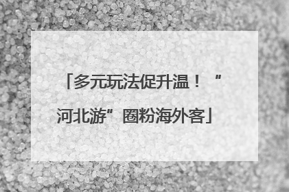 多元玩法促升温！“河北游”圈粉海外客