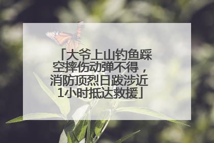 大爷上山钓鱼踩空摔伤动弹不得，消防顶烈日跋涉近1小时抵达救援