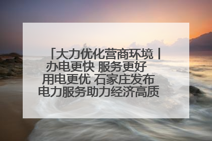 大力优化营商环境丨办电更快 服务更好 用电更优 石家庄发布电力服务助力经济高质量发展八项措施