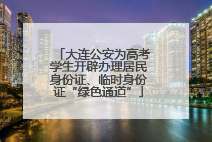 大连公安为高考学生开辟办理居民身份证、临时身份证“绿色通道”