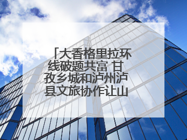 大香格里拉环线破题共富 甘孜乡城和泸州泸县文旅协作让山河变“媒介”
