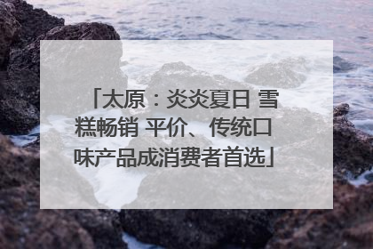 太原：炎炎夏日 雪糕畅销 平价、传统口味产品成消费者首选