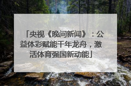 央视《晚间新闻》：公益体彩赋能千年龙舟，激活体育强国新动能