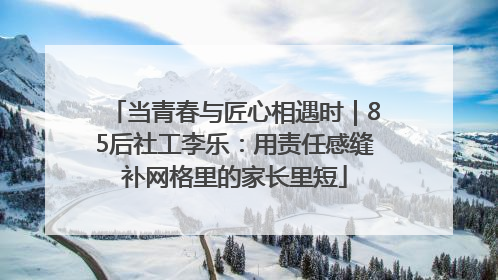 当青春与匠心相遇时｜85后社工李乐：用责任感缝补网格里的家长里短