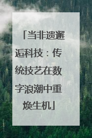 当非遗邂逅科技：传统技艺在数字浪潮中重焕生机