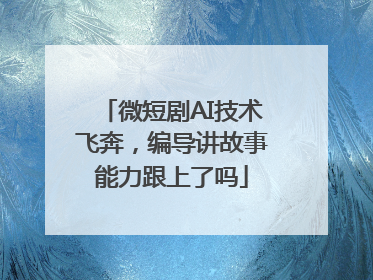 微短剧AI技术飞奔，编导讲故事能力跟上了吗