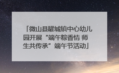 微山县驩城镇中心幼儿园开展“端午粽香情 师生共传承”端午节活动