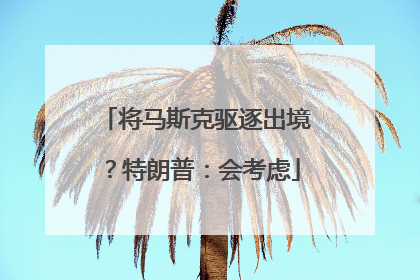 将马斯克驱逐出境？特朗普：会考虑