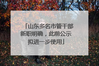 山东多名市管干部新职明确，此前公示拟进一步使用