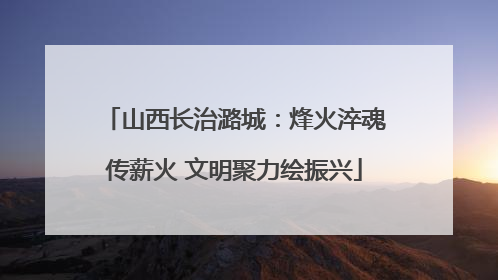 山西长治潞城：烽火淬魂传薪火 文明聚力绘振兴