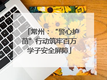 常州：“警心护苗”行动筑牢百万学子安全屏障