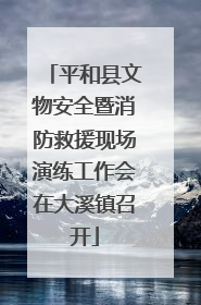 平和县文物安全暨消防救援现场演练工作会在大溪镇召开