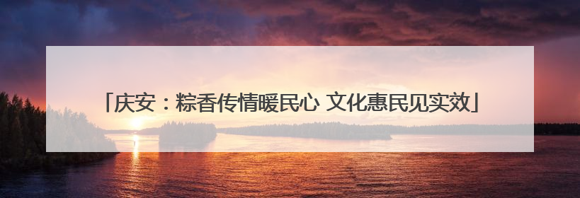 庆安：粽香传情暖民心 文化惠民见实效