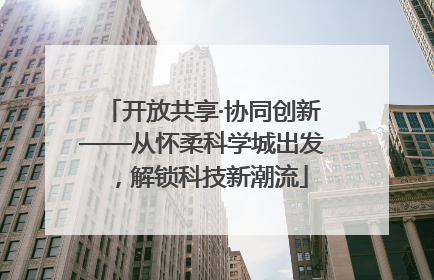 开放共享·协同创新——从怀柔科学城出发，解锁科技新潮流