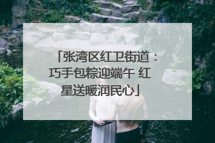 张湾区红卫街道：巧手包粽迎端午 红星送暖润民心