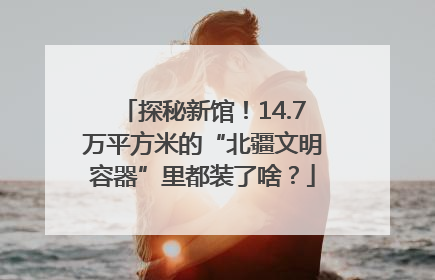 探秘新馆！14.7万平方米的“北疆文明容器”里都装了啥？