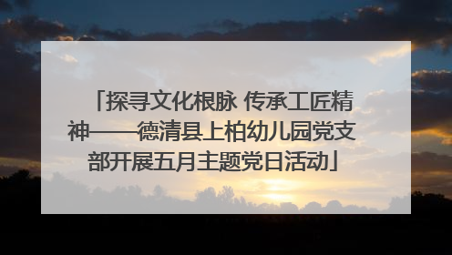 探寻文化根脉 传承工匠精神——德清县上柏幼儿园党支部开展五月主题党日活动