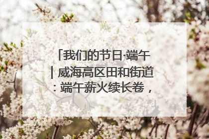 我们的节日·端午｜威海高区田和街道：端午薪火续长卷，邻里馨香聚暖流