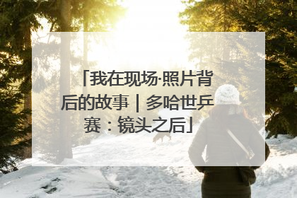 我在现场·照片背后的故事｜多哈世乒赛：镜头之后