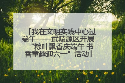 我在文明实践中心过端午——武陵源区开展“粽叶飘香庆端午 书香童趣迎六一”活动