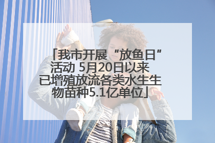 我市开展“放鱼日”活动 5月20日以来已增殖放流各类水生生物苗种5.1亿单位