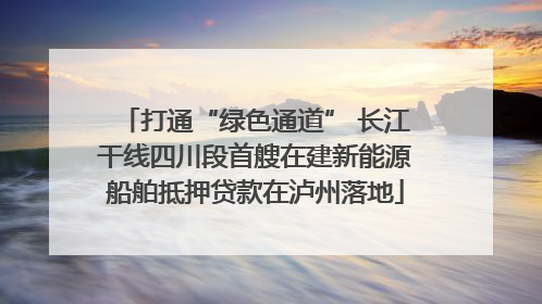 打通“绿色通道” 长江干线四川段首艘在建新能源船舶抵押贷款在泸州落地