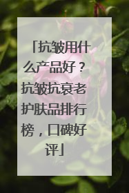 抗皱用什么产品好？抗皱抗衰老护肤品排行榜，口碑好评