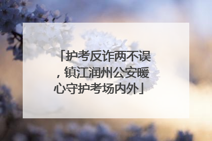 护考反诈两不误，镇江润州公安暖心守护考场内外