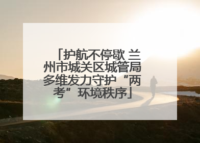 护航不停歇 兰州市城关区城管局多维发力守护“两考”环境秩序