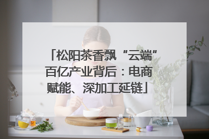 松阳茶香飘“云端” 百亿产业背后：电商赋能、深加工延链
