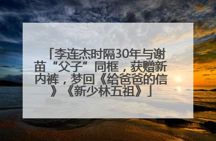 李连杰时隔30年与谢苗“父子”同框，获赠新内裤，梦回《给爸爸的信》《新少林五祖》