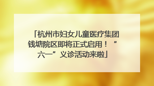 杭州市妇女儿童医疗集团钱塘院区即将正式启用！“六一”义诊活动来啦
