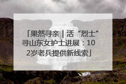 果然寻亲｜活“烈士”寻山东女护士进展：102岁老兵提供新线索