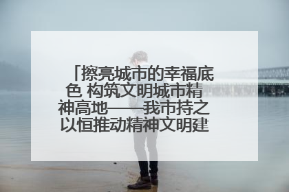 擦亮城市的幸福底色 构筑文明城市精神高地——我市持之以恒推动精神文明建设工作走深走实