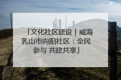 文化社区建设｜威海乳山市向阳社区：全民参与 共建共享
