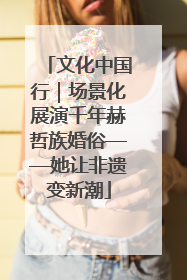 文化中国行｜场景化展演千年赫哲族婚俗——她让非遗变新潮