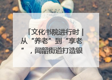 文化书院进行时｜从“养老”到“享老”，闻韶街道打造银龄幸福新图景