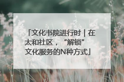 文化书院进行时｜在太和社区，“解锁” 文化服务的N种方式